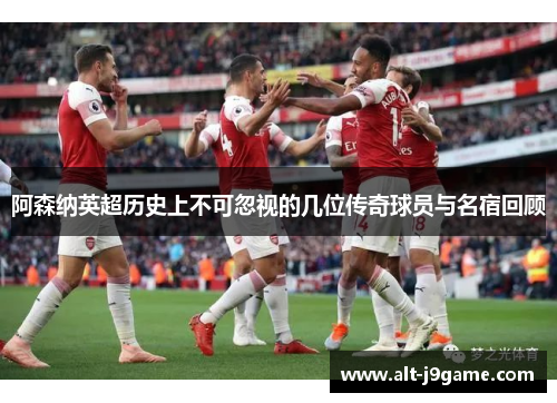 阿森纳英超历史上不可忽视的几位传奇球员与名宿回顾