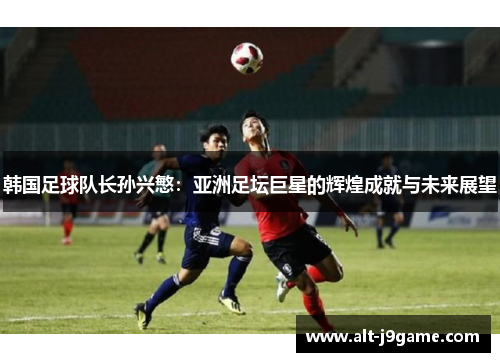 韩国足球队长孙兴慜：亚洲足坛巨星的辉煌成就与未来展望